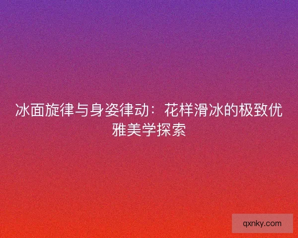 冰面旋律与身姿律动:花样滑冰的极致优雅美学探索 冰面旋律与身姿律动:花样滑冰的极致优雅美学探索