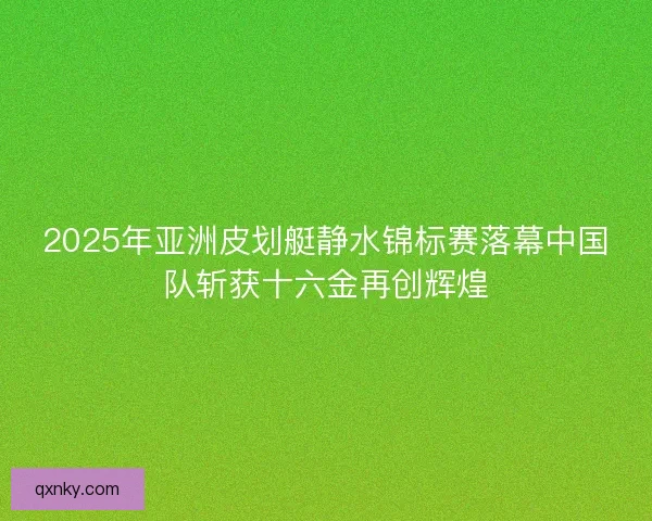 2025年亚洲皮划艇静水锦标赛落幕中国队斩获十六金再创辉煌