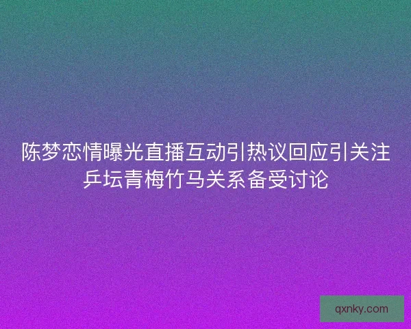 陈梦恋情曝光直播互动引热议回应引关注乒坛青梅竹马关系备受讨论