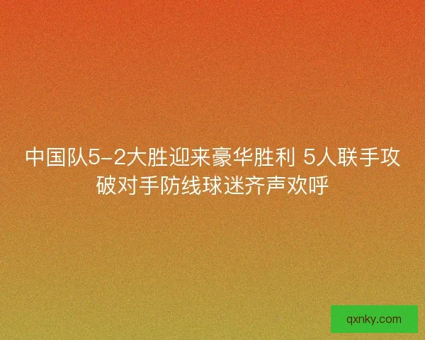 中国队5-2大胜迎来豪华胜利 5人联手攻破对手防线球迷齐声欢呼