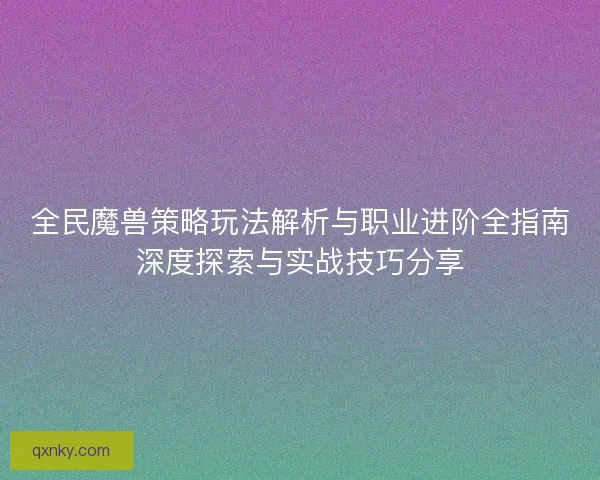 全民魔兽策略玩法解析与职业进阶全指南深度探索与实战技巧分享