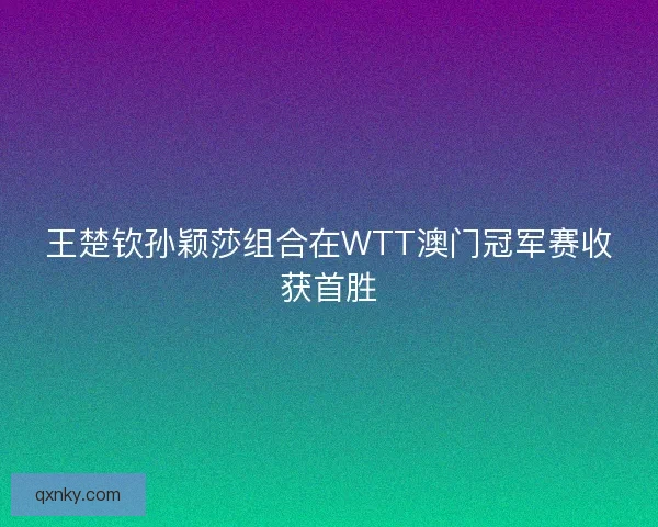 王楚钦孙颖莎组合在WTT澳门冠军赛收获首胜