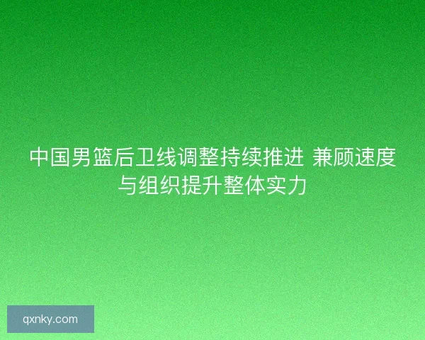 中国男篮后卫线调整持续推进 兼顾速度与组织提升整体实力