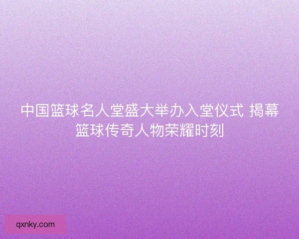 中国篮球名人堂盛大举办入堂仪式 揭幕篮球传奇人物荣耀时刻