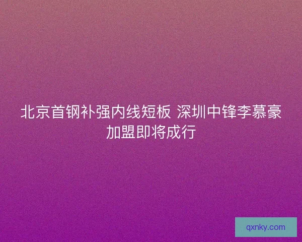 北京首钢补强内线短板 深圳中锋李慕豪加盟即将成行