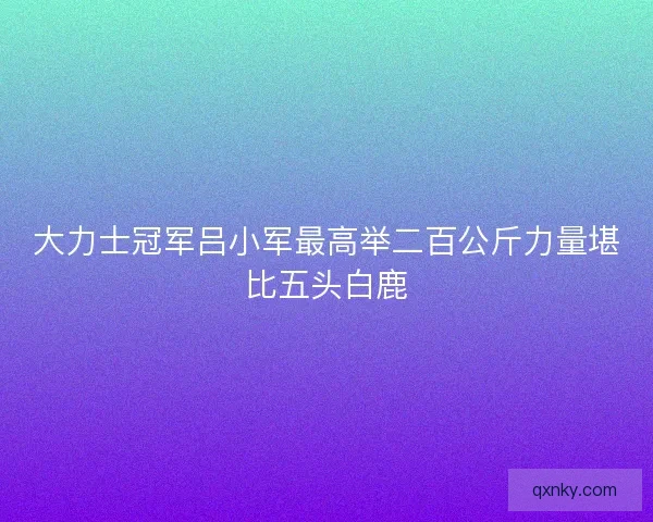 大力士冠军吕小军最高举二百公斤力量堪比五头白鹿 大力士冠军吕小军最高举二百公斤力量堪比五头白鹿