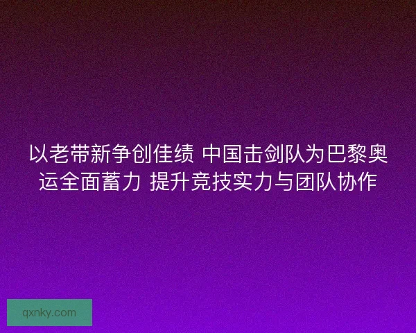 以老带新争创佳绩 中国击剑队为巴黎奥运全面蓄力 提升竞技实力与团队协作