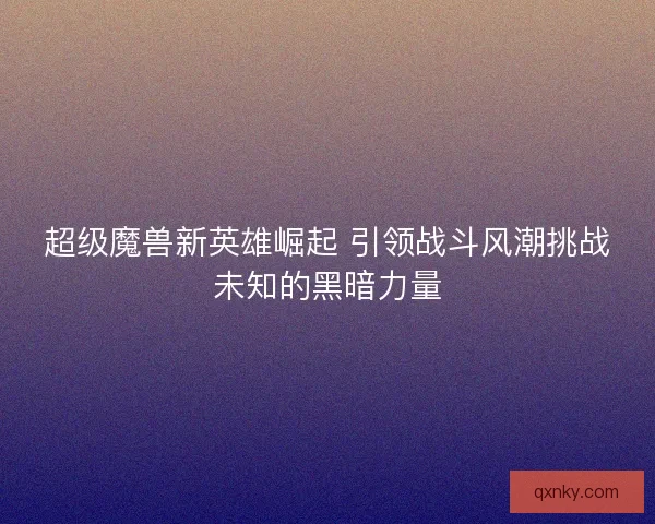 超级魔兽新英雄崛起 引领战斗风潮挑战未知的黑暗力量
