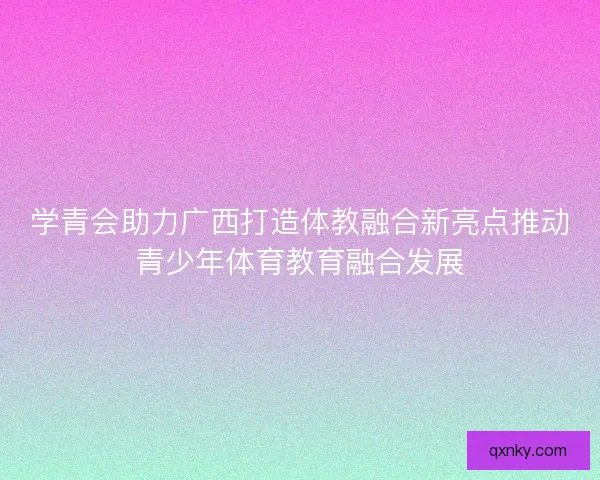 学青会助力广西打造体教融合新亮点推动青少年体育教育融合发展