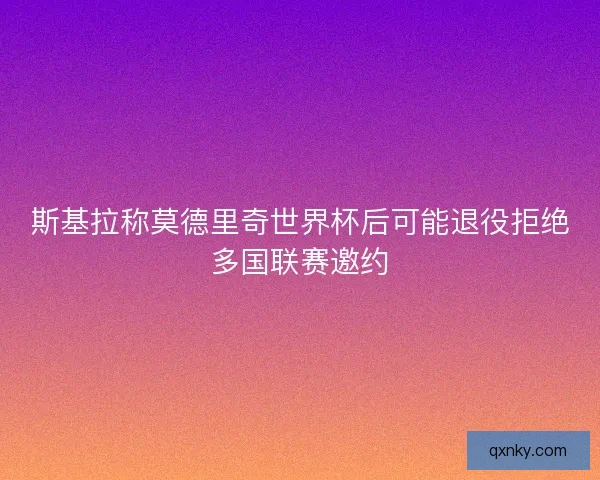 斯基拉称莫德里奇世界杯后可能退役拒绝多国联赛邀约 斯基拉称莫德里奇世界杯后可能退役拒绝多国联赛邀约