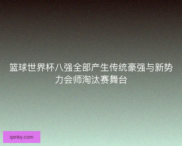篮球世界杯八强全部产生传统豪强与新势力会师淘汰赛舞台