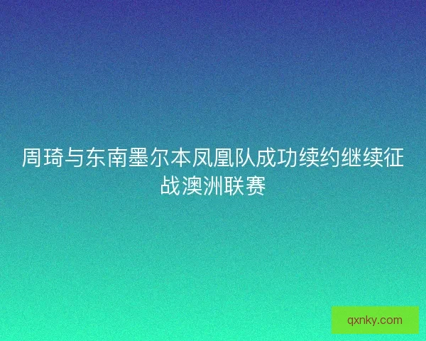周琦与东南墨尔本凤凰队成功续约继续征战澳洲联赛 周琦与东南墨尔本凤凰队成功续约继续征战澳洲联赛