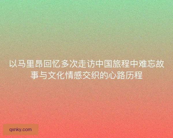 以马里昂回忆多次走访中国旅程中难忘故事与文化情感交织的心路历程 以马里昂回忆多次走访中国旅程中难忘故事与文化情感交织的心路历程