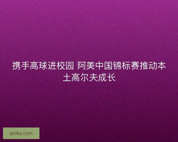 携手高球进校园 阿美中国锦标赛推动本土高尔夫成长