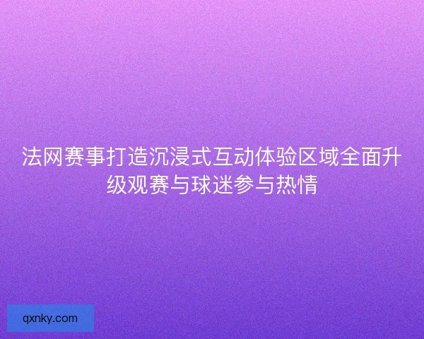 法网赛事打造沉浸式互动体验区域全面升级观赛与球迷参与热情