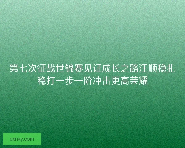 第七次征战世锦赛见证成长之路汪顺稳扎稳打一步一阶冲击更高荣耀
