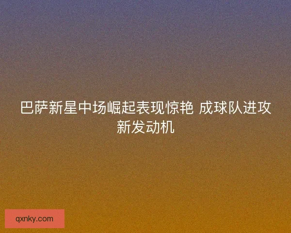 巴萨新星中场崛起表现惊艳 成球队进攻新发动机 巴萨新星中场崛起表现惊艳 成球队进攻新发动机