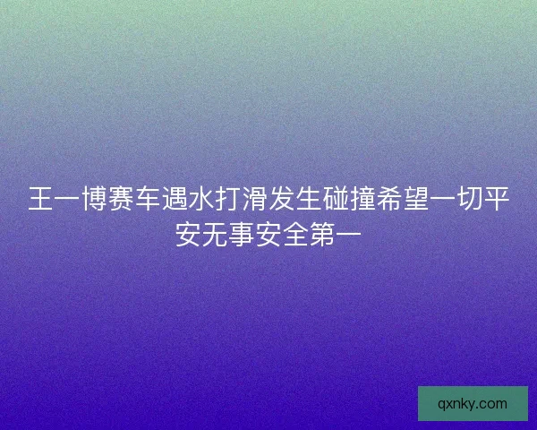 王一博赛车遇水打滑发生碰撞希望一切平安无事安全第一 王一博赛车遇水打滑发生碰撞希望一切平安无事安全第一