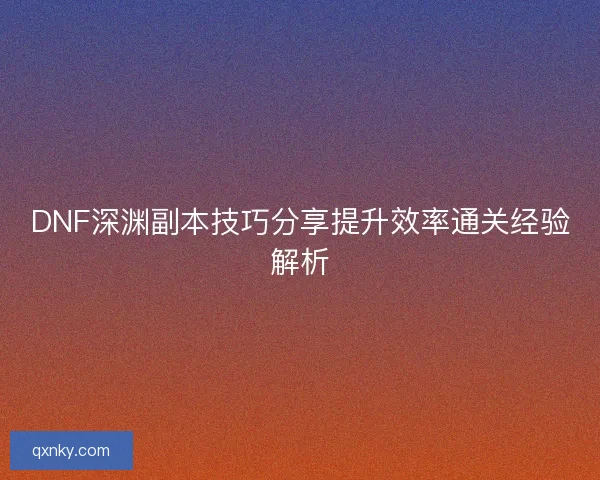 DNF深渊副本技巧分享提升效率通关经验解析 DNF深渊副本技巧分享提升效率通关经验解析